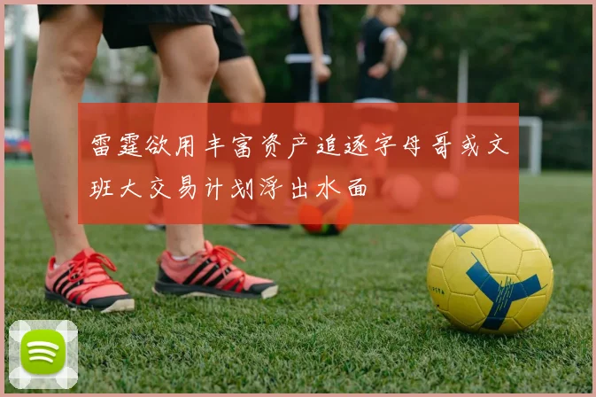 雷霆欲用丰富资产追逐字母哥或文班大交易计划浮出水面