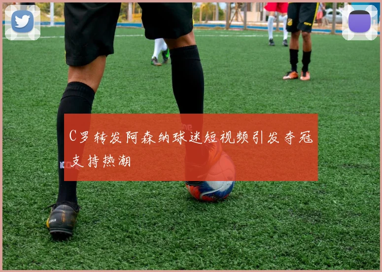 C罗转发阿森纳球迷短视频引发夺冠支持热潮