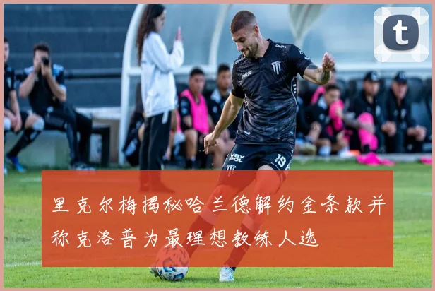 里克尔梅揭秘哈兰德解约金条款并称克洛普为最理想教练人选