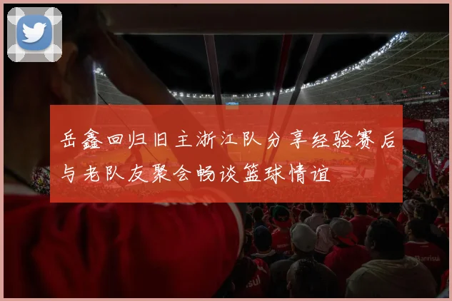 岳鑫回归旧主浙江队分享经验赛后与老队友聚会畅谈篮球情谊