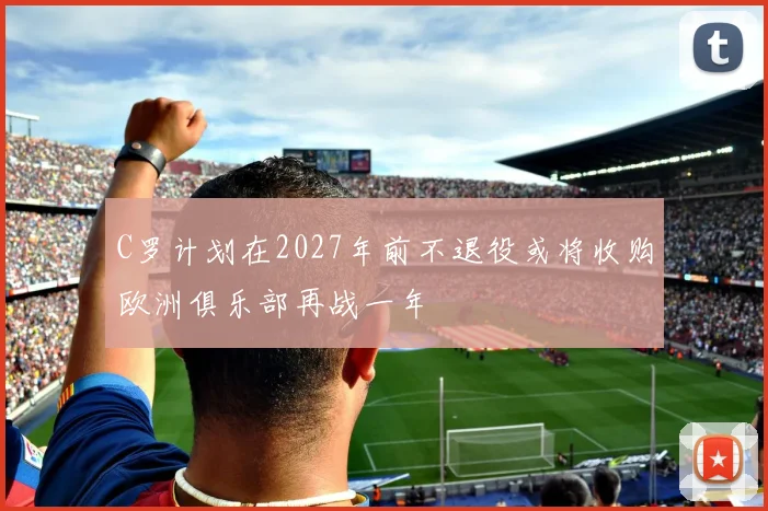 C罗计划在2027年前不退役或将收购欧洲俱乐部再战一年
