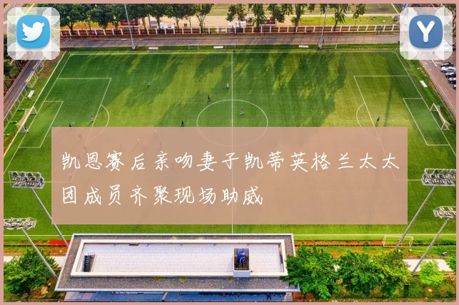 凯恩赛后亲吻妻子凯蒂英格兰太太团成员齐聚现场助威