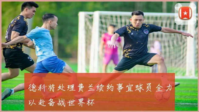 德科将处理费兰续约事宜球员全力以赴备战世界杯