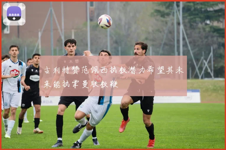 古利特赞范佩西执教潜力希望其未来能执掌曼联教鞭