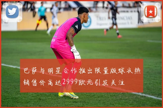 巴萨与明星合作推出限量版球衣热销售价高达2999欧元引发关注