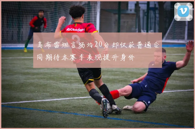 乌布雷坦言场均20分却仅获普通合同期待本赛季表现提升身价