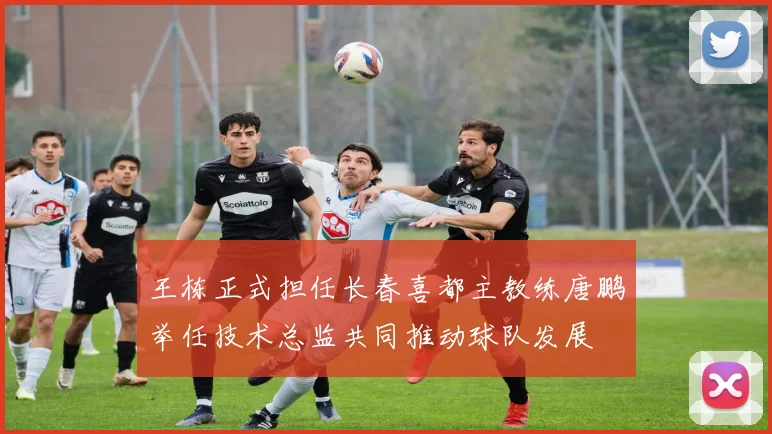 王栋正式担任长春喜都主教练唐鹏举任技术总监共同推动球队发展