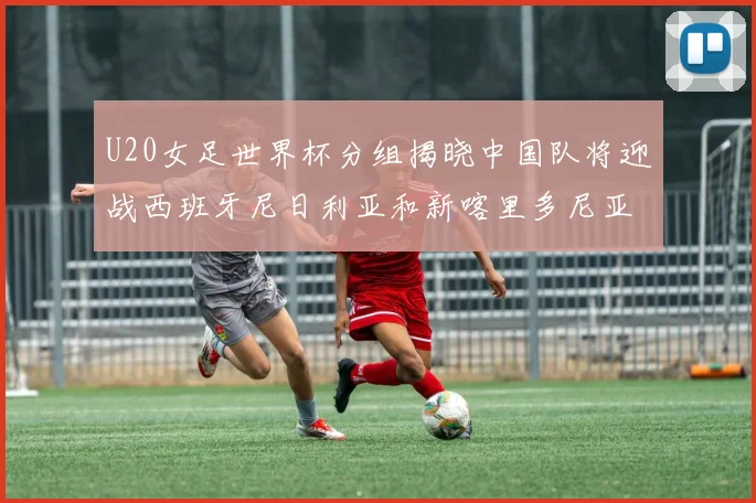 U20女足世界杯分组揭晓中国队将迎战西班牙尼日利亚和新喀里多尼亚
