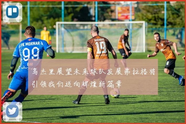乌杰里展望未来球队发展弗拉格将引领我们迈向辉煌新篇章