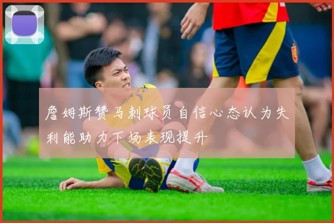 詹姆斯赞马刺球员自信心态认为失利能助力下场表现提升