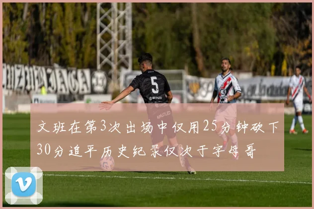 文班在第3次出场中仅用25分钟砍下30分追平历史纪录仅次于字母哥