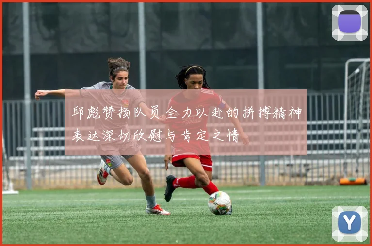邱彪赞扬队员全力以赴的拼搏精神表达深切欣慰与肯定之情