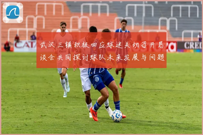 武汉三镇积极回应球迷关切召开恳谈会共同探讨球队未来发展与问题解决