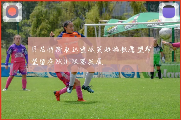 贝尼特斯表达重返英超执教愿望希望留在欧洲联赛发展