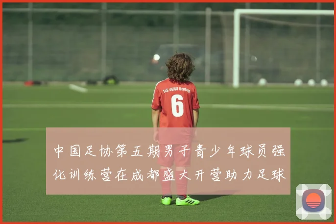 中国足协第五期男子青少年球员强化训练营在成都盛大开营助力足球未来发展
