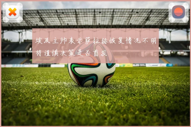 埃及主帅表示萨拉赫恢复情况不明将谨慎决策是否首发
