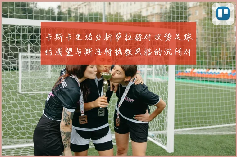 卡斯卡里诺分析萨拉赫对攻势足球的渴望与斯洛特执教风格的沉闷对比